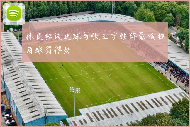 林良铭谈进球与张玉宁缺阵影响称角球罚得好