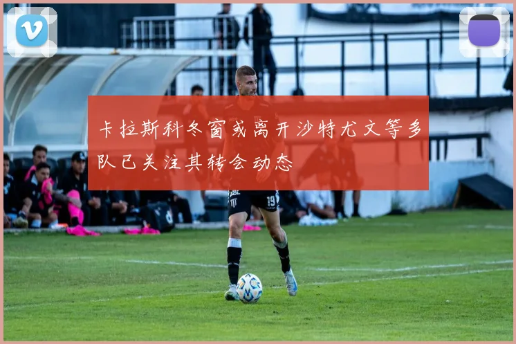 卡拉斯科冬窗或离开沙特尤文等多队已关注其转会动态