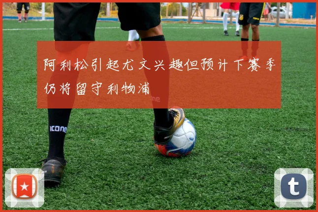 阿利松引起尤文兴趣但预计下赛季仍将留守利物浦