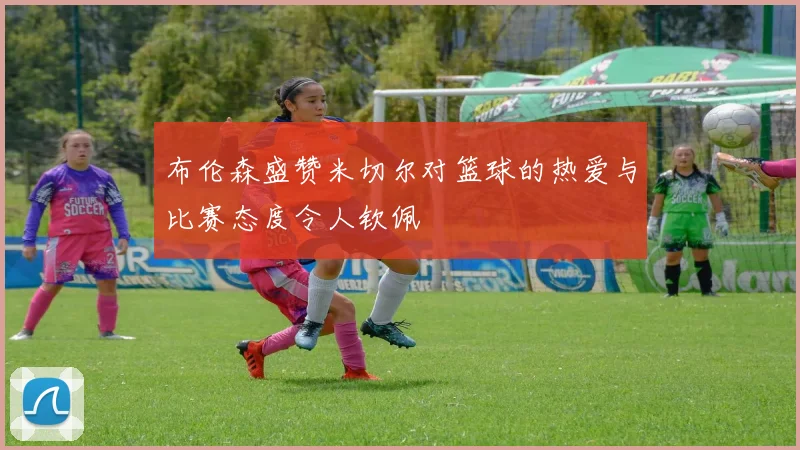布伦森盛赞米切尔对篮球的热爱与比赛态度令人钦佩