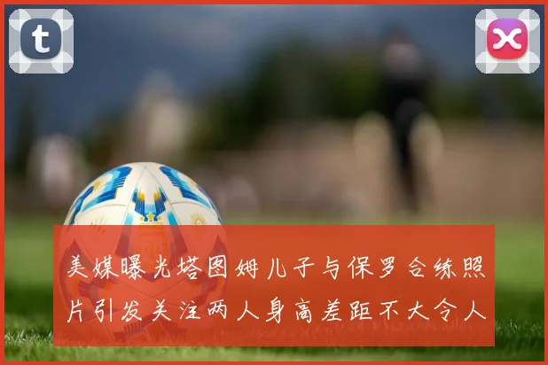 美媒曝光塔图姆儿子与保罗合练照片引发关注两人身高差距不大令人惊讶