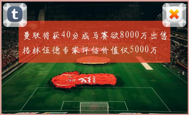 曼联将获40分成马赛欲8000万出售格林伍德专家评估价值仅5000万