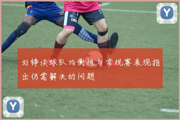 刘铮谈球队均衡性与常规赛表现指出仍需解决的问题