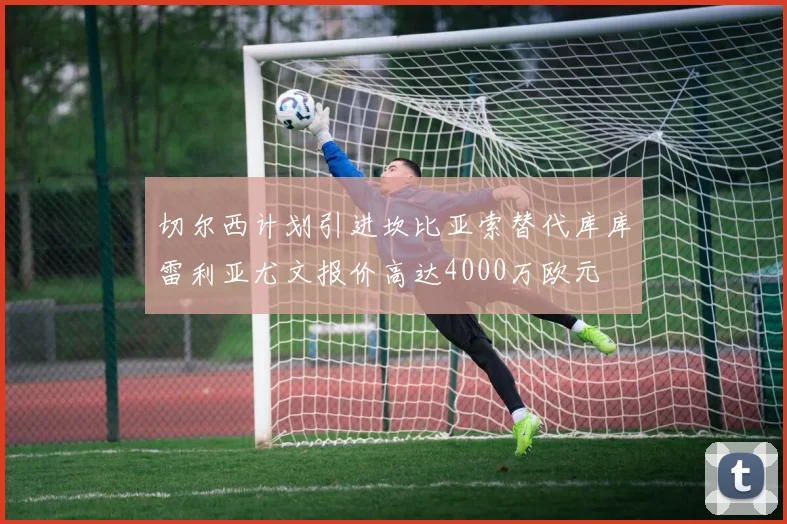 切尔西计划引进坎比亚索替代库库雷利亚尤文报价高达4000万欧元