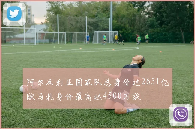 阿尔及利亚国家队总身价达2651亿欧马扎身价最高达4500万欧
