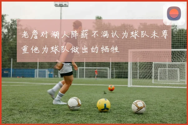 老詹对湖人降薪不满认为球队未尊重他为球队做出的牺牲