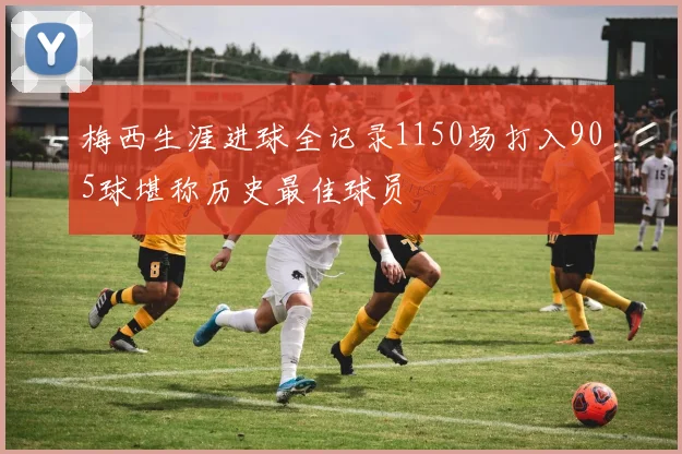 梅西生涯进球全记录1150场打入905球堪称历史最佳球员