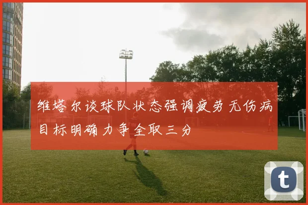 维塔尔谈球队状态强调疲劳无伤病目标明确力争全取三分