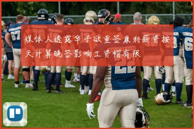 媒体人透露华子欲重签康利薪资按天计算晚签影响工资帽有限
