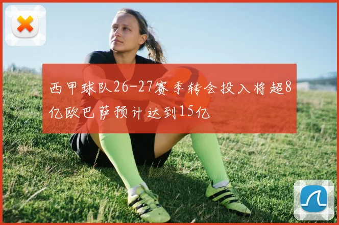 西甲球队26-27赛季转会投入将超8亿欧巴萨预计达到15亿