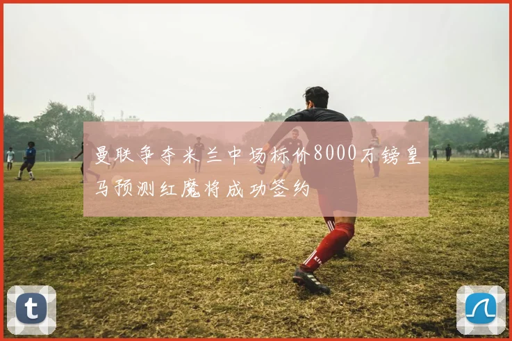 曼联争夺米兰中场标价8000万镑皇马预测红魔将成功签约