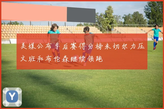 美媒公布季后赛得分榜米切尔力压文班和布伦森继续领跑