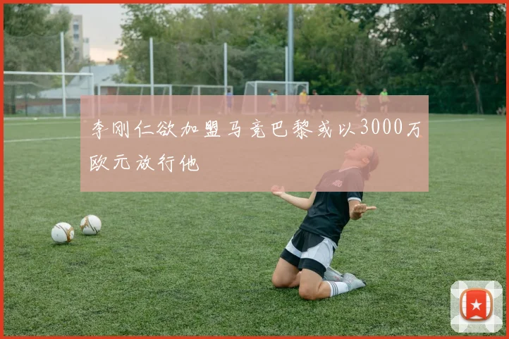 李刚仁欲加盟马竞巴黎或以3000万欧元放行他