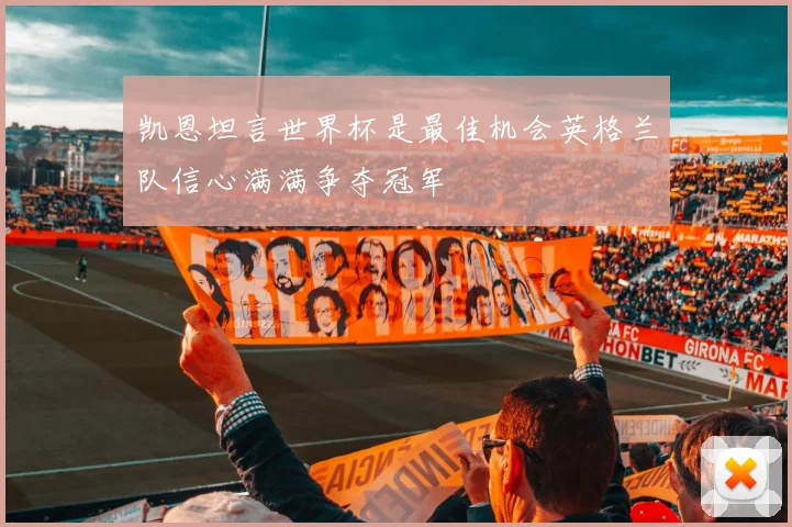 凯恩坦言世界杯是最佳机会英格兰队信心满满争夺冠军