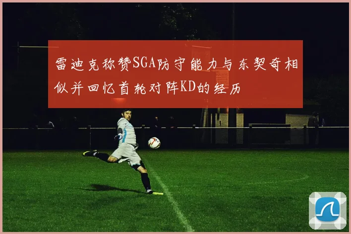 雷迪克称赞SGA防守能力与东契奇相似并回忆首轮对阵KD的经历