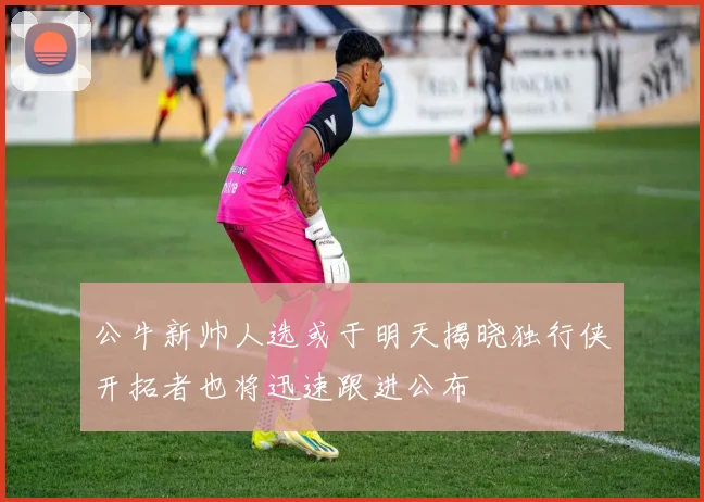 公牛新帅人选或于明天揭晓独行侠开拓者也将迅速跟进公布