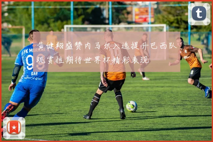 黄健翔盛赞内马尔入选提升巴西队观赏性期待世界杯精彩表现