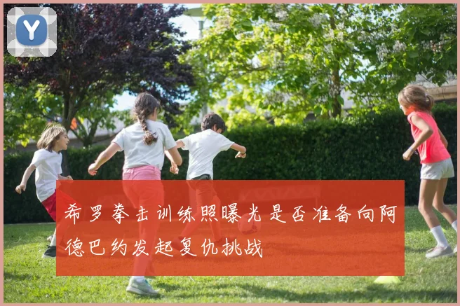 希罗拳击训练照曝光是否准备向阿德巴约发起复仇挑战