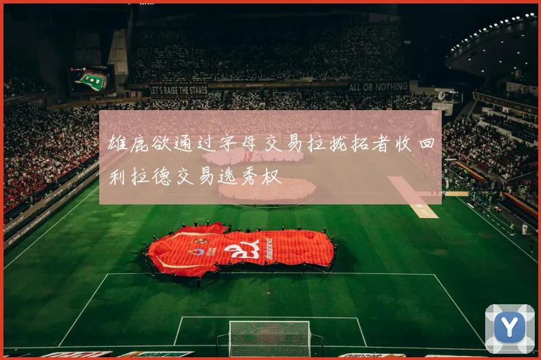 雄鹿欲通过字母交易拉拢拓者收回利拉德交易选秀权