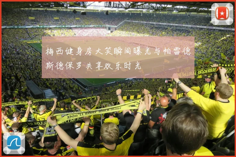 梅西健身房大笑瞬间曝光与帕雷德斯德保罗共享欢乐时光
