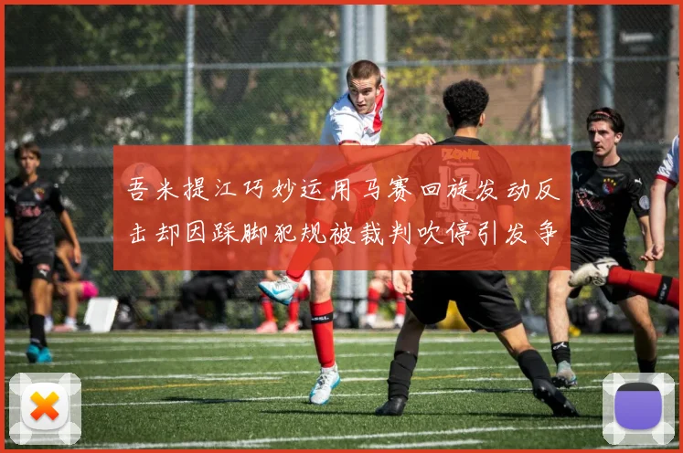 吾米提江巧妙运用马赛回旋发动反击却因踩脚犯规被裁判吹停引发争议